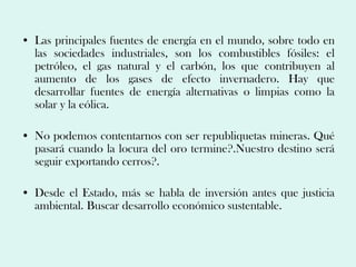 • Las principales fuentes de energía en el mundo, sobre todo en
  las sociedades industriales, son los combustibles fósiles: el
  petróleo, el gas natural y el carbón, los que contribuyen al
  aumento de los gases de efecto invernadero. Hay que
  desarrollar fuentes de energía alternativas o limpias como la
  solar y la eólica.

• No podemos contentarnos con ser republiquetas mineras. Qué
  pasará cuando la locura del oro termine?.Nuestro destino será
  seguir exportando cerros?.

• Desde el Estado, más se habla de inversión antes que justicia
  ambiental. Buscar desarrollo económico sustentable.
 