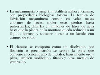 • La megaminería o minería metalífera utiliza el cianuro,
  con propiedades biológicas tóxicas. La técnica de
  lixiviación megaminera consite en volar masas
  enormes de rocas, moler estas piedras hasta
  pulverizarlas, diluirlas en millones de litros de agua
  hasta que la piedra de la montaña queda reducida a un
  líquido barroso y someter a este a un lavado con
  cianuro de sodio.

• El cianuro se comporta como un disolvente, por
  flotación o precipitación se separa la parte que
  contiene el concentrado de metales, básicamente oro y
  plata, también molibdeno, titanio y otros metales de
  gran valor.
 