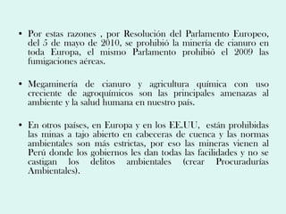 • Por estas razones , por Resolución del Parlamento Europeo,
  del 5 de mayo de 2010, se prohibió la minería de cianuro en
  toda Europa, el mismo Parlamento prohibió el 2009 las
  fumigaciones aéreas.

• Megaminería de cianuro y agricultura química con uso
  creciente de agroquímicos son las principales amenazas al
  ambiente y la salud humana en nuestro país.

• En otros países, en Europa y en los EE.UU, están prohibidas
  las minas a tajo abierto en cabeceras de cuenca y las normas
  ambientales son más estrictas, por eso las mineras vienen al
  Perú donde los gobiernos les dan todas las facilidades y no se
  castigan los delitos ambientales (crear Procuradurías
  Ambientales).
 