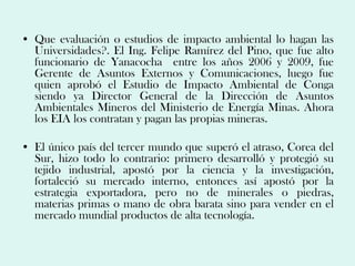 • Que evaluación o estudios de impacto ambiental lo hagan las
  Universidades?. El Ing. Felipe Ramírez del Pino, que fue alto
  funcionario de Yanacocha entre los años 2006 y 2009, fue
  Gerente de Asuntos Externos y Comunicaciones, luego fue
  quien aprobó el Estudio de Impacto Ambiental de Conga
  siendo ya Director General de la Dirección de Asuntos
  Ambientales Mineros del Ministerio de Energía Minas. Ahora
  los EIA los contratan y pagan las propias mineras.

• El único país del tercer mundo que superó el atraso, Corea del
  Sur, hizo todo lo contrario: primero desarrolló y protegió su
  tejido industrial, apostó por la ciencia y la investigación,
  fortaleció su mercado interno, entonces así apostó por la
  estrategia exportadora, pero no de minerales o piedras,
  materias primas o mano de obra barata sino para vender en el
  mercado mundial productos de alta tecnología.
 