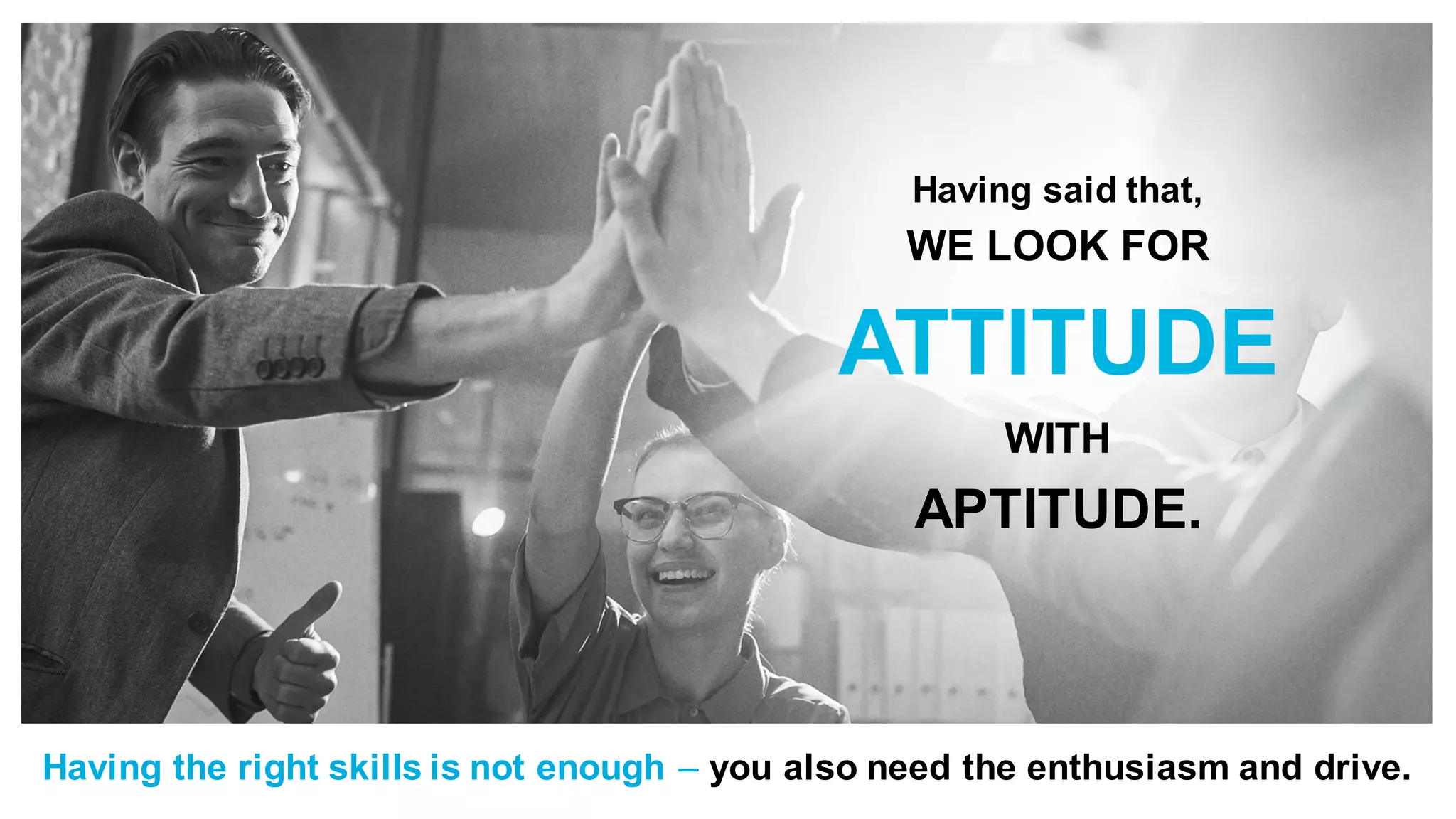 Having said that,
WE LOOK FOR
ATTITUDE
WITH
APTITUDE.
Having the right skills is not enough – you also need the enthusiasm and drive.
 
