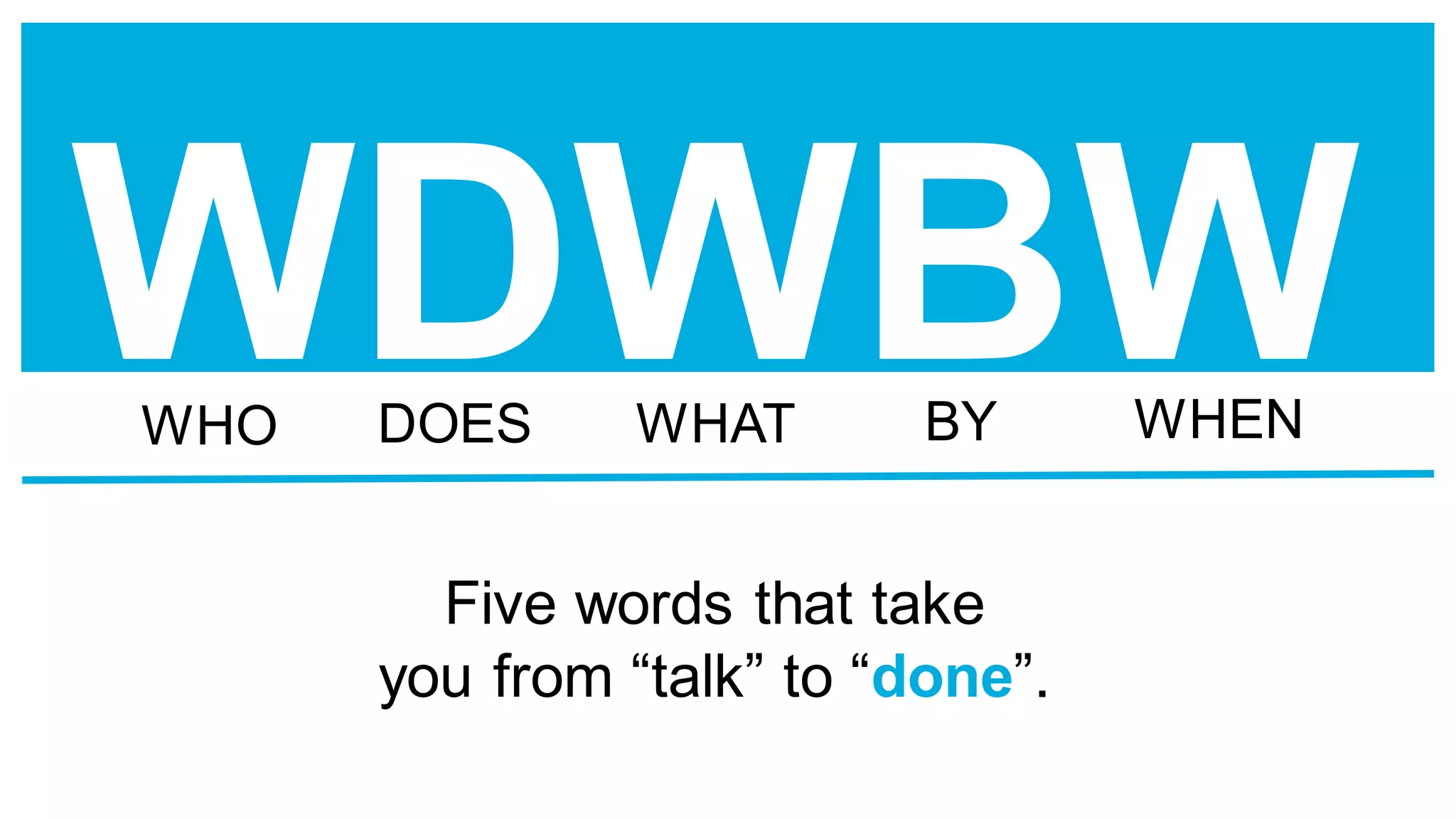 WDWBW
Five words that take
you from “talk” to “done”.
WHO DOES WHAT BY WHEN
 