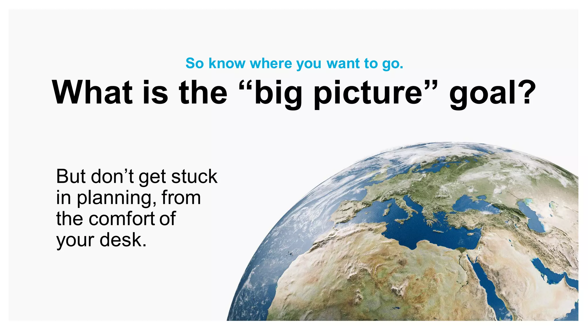 But don’t get stuck
in planning, from
the comfort of
your desk.
So know where you want to go.
What is the “big picture” goal?
 