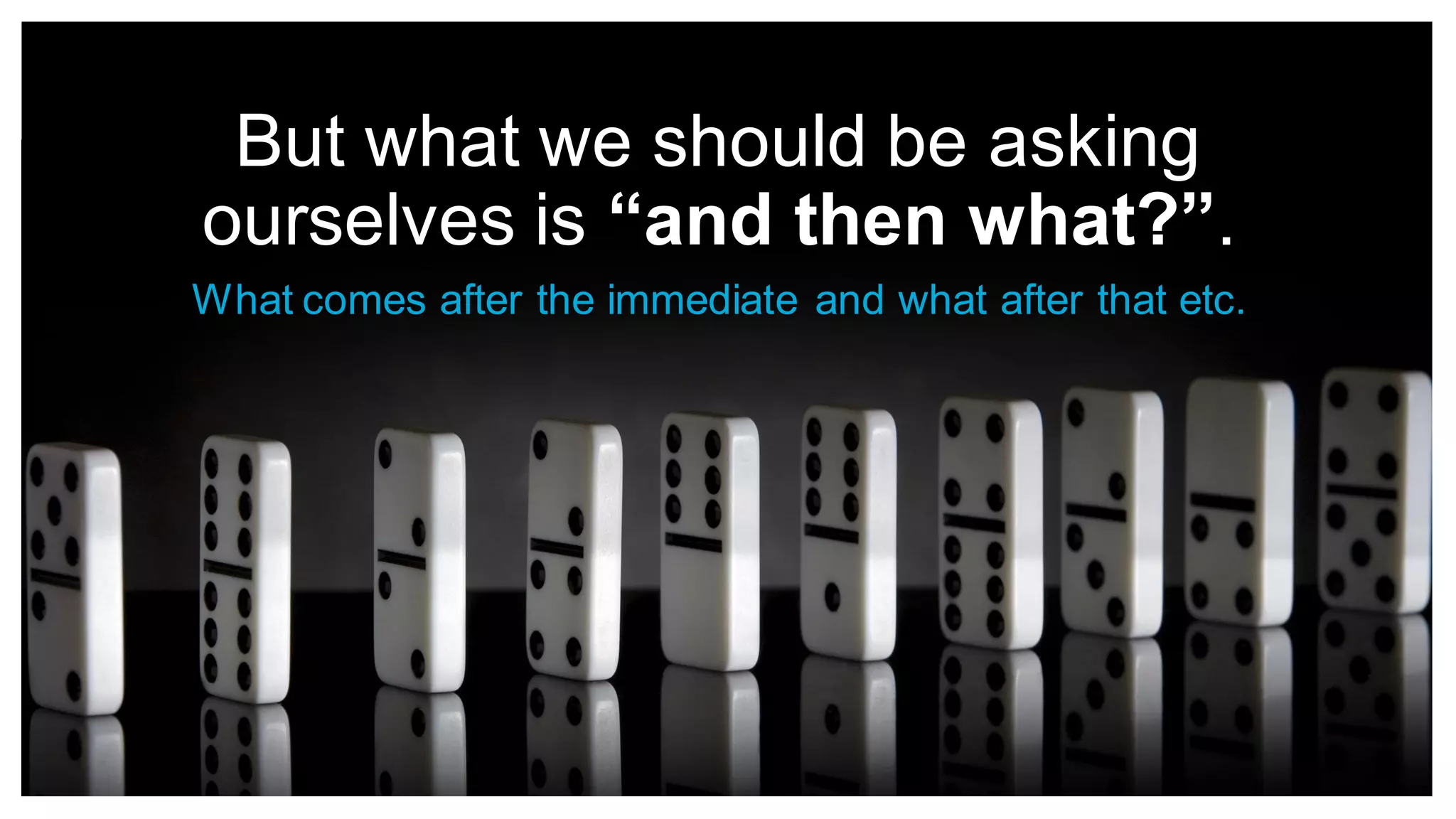 But what we should be asking
ourselves is “and then what?”.
What comes after the immediate and what after that etc.
 