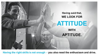 Having said that,
WE LOOK FOR
ATTITUDE
WITH
APTITUDE.
Having the right skills is not enough – you also need the enthusiasm and drive.
 