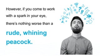 However, if you come to work
with a spark in your eye,
there’s nothing worse than a
rude, whining
peacock.
 