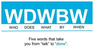 WDWBW
Five words that take
you from “talk” to “done”.
WHO DOES WHAT BY WHEN
 