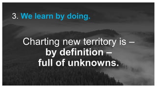 Charting new territory is –
by definition –
full of unknowns.
3. We learn by doing.
 