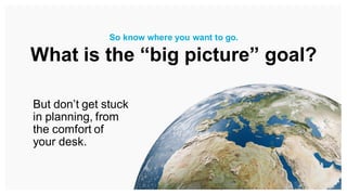 But don’t get stuck
in planning, from
the comfort of
your desk.
So know where you want to go.
What is the “big picture” goal?
 