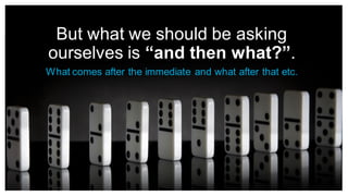 But what we should be asking
ourselves is “and then what?”.
What comes after the immediate and what after that etc.
 