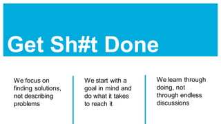 Get Sh#t Done
We focus on
finding solutions,
not describing
problems
We start with a
goal in mind and
do what it takes
to reach it
We learn through
doing, not
through endless
discussions
 