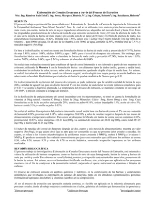 1
Director proyecto 2
Codirector Proyecto 3
Investigador Junior
Elaboración de Cereales Desayuno a través del Proceso de Extrusión
Msc. Ing. Ramírez Ruiz Erick1
; Ing. Sossa, Marquez, Beatriz, M2
.; Ing. Colque, Roberto3
; Ing. Batallanos, Roberto3
RESUMEN
El presente trabajo experimental fue desarrollado en el Laboratorio de Secado de la Carrera de Ingeniería de Alimentos de
la Universidad Autónoma “Juan Misael Saracho”. Para lo cual se ha utilizado como materia prima harina compuesta de
maíz cruda, pre-cocida, harina de torta de soya e ingredientes alimenticios, adquiridos del mercado local y Santa Cruz. Entre
las propiedades granulométricas de la harina de torta de soya está entre un tamiz de 1mm y 0.5 mm de abertura de malla. En
el caso de la mezcla de harina de maíz cruda y pre-cocida está de un tamiz de 0.5mm y 0.25mm de abertura de malla. Las
características fisicoquímicas, 10.82%, proteína total 7.58%, calcio total 7.22mg/100g y hierro total de 1.02 mg/100g de la
Muestra 1, para 500ml de agua. En el caso de la Muestra 2 con 750ml de agua, contiene 12.45%, proteína total de 7.47% y
rancidez negativo (Pos/Neg)
En base a la dosificación, se tomó en cuenta una formulación básica de harina de maíz cruda y precocida del 47.97%, harina
de soya 1.88%, azúcar 1.04%, edultier 0.09% y agua 1.04%: para el cereal de desayuno sin colorante. Sin embargo, para
formulación básica con colorante sabor a chocolate de harina de maíz cruda y precocida 47.24%, harina de sota 1.85%,
azúcar 2.05%, edultier 0.04%, agua 1.54% y colorante de chocolate de 0.04%
Se realizó una evaluación sensorial para establecer el tipo de cereal intermedio a ser elaborado a partir de tres muestras sin
colorante; utilizando la Muestra 1 con la formulación básica con diferentes tipos de dados (anillo, gusano y media luna);
evaluándose los atributos de color, textura, sabor color y presentación; quedando elegida el tipo de media luna. Así mismo,
se realizó la evaluación sensorial de cereal con colorante vegetal, siendo elegida con mayor puntaje en escala hedónica con
saborizante a chocolate. Realizándose para todos los atributos la prueba estadística de Duncan para p<0.01
En la determinación de los factores del proceso de extrusión, se pudo evidenciar que la variable cantidad de harina de soya
(HS), cantidad de agua (CA), para un diseño factorial 22
con dos niveles de cada factor no existe evidencia estadística para
p<0.01 y se acepta la hipótesis planteada. La temperatura del proceso de extrusión, se mantiene constante en un rango de
150-160ºC y presión constante a lo largo del extrusor.
En la dosificación de enriquecimiento del cereal instantáneo con los micronutrientes, se tomó en cuenta la formulación de
vitamina A 50µg retinol, vitamina C 10mg y folato de 20µg. Minerales: Calcio 15mg, hierro 10mg y zinc 5mg. Cuya
formulación es de leche en polvo enriquecida 29%, canela en polvo 0.10%, azúcar impalpable 15%, aceite de oliva 5%,
harina extruida 51% y vainilla en polvo 0.05%.
Se realizó el análisis fisicoquímico del producto intermedio cereal media luna con harina de coime al 5% con un contenido
de humedad 4.89%, proteína total 8.18%, valor energético 384.93% y valor de rancidez negativo después de tres meses de
almacenamiento a temperatura ambiente. Para cereal de desayuno fortificado sin harina de coime con un contenido 4.30%,
proteína total 10.83%, valor energético 411.21 kcal/100g. La cantidad de minerales de 48.02 mg/100g, calcio total 287.25
mg/100g y hierro total 30.05 mg/100g.
El índice de rancidez del cereal de desayuno después de dos, cuatro y seis meses) de almacenamiento; muestra un valor
negativo (Pos/Neg), lo que quiere decir que es apto para ser consumido ya que no presenta sabor extraño a rancidez. En
cuanto, se refiere a los valores microbiológicos de coliformes totales presenta 0 NMP/g, mohos 1 NMP/g y levaduras 1
NMP/g. El producto terminado fue evaluado sensorialmente por jueces no entrenados que calificaron los atributos de aroma
8.50, color 8.30, textura 8.20 y sabor de 8.70 en escala hedónica, mostrando aceptación importante en los atributos
analizados.
REVISIÓN BIBLIOGRÁFICA
El presente trabajo de investigación e Elaboración de Cereales Desayuno a través del Proceso de Extrusión, está orientado a
valorar la utilización de harinas compuestas; como ser harina de torta de soya desengrasada, harina de coime y harinas de
maíz pre cocida y cruda. Para obtener un cereal (chisito) proteico y enriquecido con aminoácidos esenciales; proveniente de
la harina de coime. Así mismo, un cereal instantáneo fortificado con hierro, zinc, calcio para ser aplicado en los desayunos
escolares con el fin de coadyuvar a la desnutrición infantil; mejorando el aporte nutricional en vitaminas e hidratos de
carbono.
El proceso de extrusión consiste en cambios químicos y nutritivos en la composición de las harinas y componentes
alimenticios que involucran la elaboración de cereales de desayuno, tanto en los almidones (gelatinización), proteínas
(formación de agregados insolubles) y vitaminas (cambios en su composición).
Al ser el proceso de extrusión una operación unitaria continua, es factible ser aplicada en la industria alimentaria para
procesar cereales; donde el trabajo mecánico combinado con el calor, gelatiniza el almidón que desnaturaliza las proteínas y
 