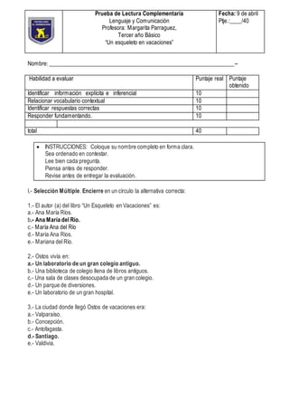 Nombre: ________________________________________________________________--
Habilidad a evaluar Puntaje real Puntaje
obtenido
Identificar información explícita e inferencial 10
Relacionar vocabulario contextual 10
Identificar respuestas correctas 10
Responder fundamentando. 10
total 40
 INSTRUCCIONES: Coloque su nombre completo en forma clara.
Sea ordenado en contestar.
Lee bien cada pregunta.
Piensa antes de responder.
Revise antes de entregar la evaluación.
I.- Selección Múltiple. Encierre en un círculo la alternativa correcta:
1.- El autor (a) del libro “Un Esqueleto en Vacaciones” es:
a.- Ana María Ríos.
b.- Ana María del Río.
c.- María Ana del Río
d.- María Ana Ríos.
e.- Mariana del Río.
2.- Ostos vivía en:
a.- Un laboratorio de un gran colegio antiguo.
b.- Una biblioteca de colegio llena de libros antiguos.
c.- Una sala de clases desocupada de un gran colegio.
d.- Un parque de diversiones.
e.- Un laboratorio de un gran hospital.
3.- La ciudad donde llegó Ostos de vacaciones era:
a.- Valparaíso.
b.- Concepción.
c.- Antofagasta.
d.- Santiago.
e.- Valdivia.
Prueba de Lectura Complementaria
Lenguaje y Comunicación
Profesora: Margarita Parraguez,
Tercer año Básico
“Un esqueleto en vacaciones”
Fecha: 9 de abril
Ptje.:____/40
 