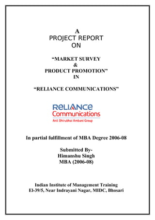 A
          PROJECT REPORT
                ON

          “MARKET SURVEY
                 &
        PRODUCT PROMOTION”
                IN

   “RELIANCE COMMUNICATIONS”




In partial fulfillment of MBA Degree 2006-08

               Submitted By-
              Himanshu Singh
              MBA (2006-08)



    Indian Institute of Management Training
 El-39/5, Near Indrayani Nagar, MIDC, Bhosari
 