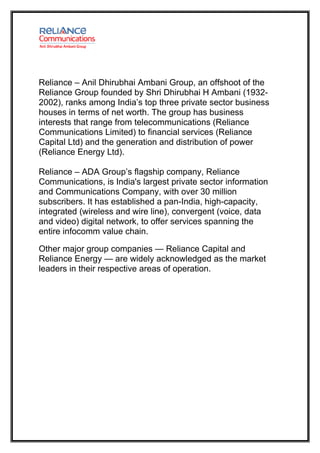 Reliance – Anil Dhirubhai Ambani Group, an offshoot of the
Reliance Group founded by Shri Dhirubhai H Ambani (1932-
2002), ranks among India’s top three private sector business
houses in terms of net worth. The group has business
interests that range from telecommunications (Reliance
Communications Limited) to financial services (Reliance
Capital Ltd) and the generation and distribution of power
(Reliance Energy Ltd).

Reliance – ADA Group’s flagship company, Reliance
Communications, is India's largest private sector information
and Communications Company, with over 30 million
subscribers. It has established a pan-India, high-capacity,
integrated (wireless and wire line), convergent (voice, data
and video) digital network, to offer services spanning the
entire infocomm value chain.

Other major group companies — Reliance Capital and
Reliance Energy — are widely acknowledged as the market
leaders in their respective areas of operation.
 