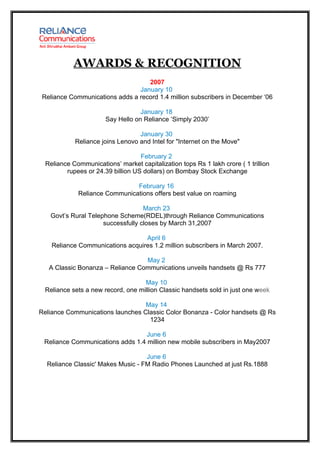 AWARDS & RECOGNITION
                                   2007
                                January 10
 Reliance Communications adds a record 1.4 million subscribers in December ‘06

                                   January 18
                       Say Hello on Reliance ‘Simply 2030’

                                  January 30
            Reliance joins Lenovo and Intel for "Internet on the Move"

                                   February 2
  Reliance Communications’ market capitalization tops Rs 1 lakh crore ( 1 trillion
         rupees or 24.39 billion US dollars) on Bombay Stock Exchange

                               February 16
             Reliance Communications offers best value on roaming

                                   March 23
   Govt’s Rural Telephone Scheme(RDEL)through Reliance Communications
                     successfully closes by March 31,2007

                                  April 6
    Reliance Communications acquires 1.2 million subscribers in March 2007.

                                  May 2
   A Classic Bonanza – Reliance Communications unveils handsets @ Rs 777

                                    May 10
  Reliance sets a new record, one million Classic handsets sold in just one week

                                  May 14
Reliance Communications launches Classic Color Bonanza - Color handsets @ Rs
                                   1234

                                  June 6
 Reliance Communications adds 1.4 million new mobile subscribers in May2007

                                   June 6
  Reliance Classic' Makes Music - FM Radio Phones Launched at just Rs.1888
 