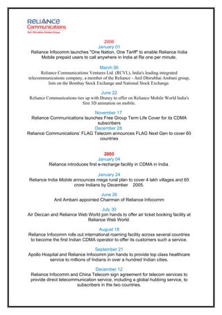 2006
                                   January 01
 Reliance Infocomm launches "One Nation, One Tariff" to enable Reliance India
      Mobile prepaid users to call anywhere in India at Re one per minute.

                                     March 06
      Reliance Communications Ventures Ltd. (RCVL), India's leading integrated
telecommunications company, a member of the Reliance - Anil Dhirubhai Ambani group,
          lists on the Bombay Stock Exchange and National Stock Exchange.

                                       June 22
 Reliance Communications ties up with Disney to offer on Reliance Mobile World India's
                            first 3D animation on mobile.

                              November 17
 Reliance Communications launches Free Group Term Life Cover for its CDMA
                               subscribers
                              December 28
Reliance Communications’ FLAG Telecom announces FLAG Next Gen to cover 60
                                 countries


                                        2005
                                     January 04
           Reliance introduces first e-recharge facility in CDMA in India.

                                  January 24
Reliance India Mobile announces mega rural plan to cover 4 lakh villages and 65
                      crore Indians by December 2005.

                                    June 26
              Anil Ambani appointed Chairman of Reliance Infocomm

                                   July 30
Air Deccan and Reliance Web World join hands to offer air ticket booking facility at
                            Reliance Web World.

                                   August 18
Reliance Infocomm rolls out international roaming facility across several countries
 to become the first Indian CDMA operator to offer its customers such a service.

                                   September 21
Apollo Hospital and Reliance Infocomm join hands to provide top class healthcare
          service to millions of Indians in over a hundred Indian cities.

                                 December 12
 Reliance Infocomm and China Telecom sign agreement for telecom services to
 provide direct telecommunication service, including a global hubbing service, to
                        subscribers in the two countries.
 