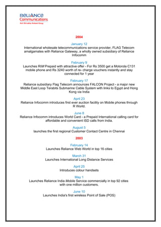 2004

                                  January 12
  International wholesale telecommunications service provider, FLAG Telecom
  amalgamates with Reliance Gateway, a wholly owned subsidiary of Reliance
                                   Infocomm

                                  February 9
  Launches RIM Prepaid with attractive offer - For Rs 3500 get a Motorola C131
   mobile phone and Rs 3240 worth of re- charge vouchers instantly and stay
                            connected for 1 year

                                  February 17
  Reliance subsidiary Flag Telecom announces FALCON Project - a major new
Middle East Loop Terabits Submarine Cable System with links to Egypt and Hong
                                 Kong via India

                                    April 23
Reliance Infocomm introduces first ever auction facility on Mobile phones through
                                    R World.

                                   June 8
Reliance Infocomm introduces World Card - a Prepaid International calling card for
                affordable and convenient ISD calls from India.

                                      August 5
         launches the first regional Customer Contact Centre in Chennai

                                      2003

                                 February 14
                  Launches Reliance Web World in top 16 cities

                                   March 31
                 Launches International Long Distance Services

                                    April 25
                           Introduces colour handsets

                                    May 1
      Launches Reliance India Mobile Service commercially in top 92 cities
                          with one million customers.

                                      June 10
                Launches India's first wireless Point of Sale (POS)
 