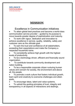 MISSION

      Excellence in Communication initiatives
•      To attain global best practices and become a world-class
communication service provider – guided by its purpose to
move towards greater degree of sophistication and maturity.
•      To work with vigour, dedication and innovation to
achieve excellence in service, quality, reliability, safety and
customer care as the ultimate goal.
•      To earn the trust and confidence of all stakeholders,
exceeding their expectations and make the Company a
respected household name.
•      To consistently achieve high growth with the highest
levels of productivity.
•      To be a technology driven, efficient and financially sound
organization.
•      To contribute towards community development and
nation building.
•      To be a responsible corporate citizen nurturing human
values and concern for society, the environment and above
all, the people.
•      To promote a work culture that fosters individual growth,
team spirit and creativity to overcome challenges and attain
goals.
•      To encourage ideas, talent and value systems.
•      To uphold the guiding principles of trust, integrity and
transparency in all aspects of interactions and dealings.
 