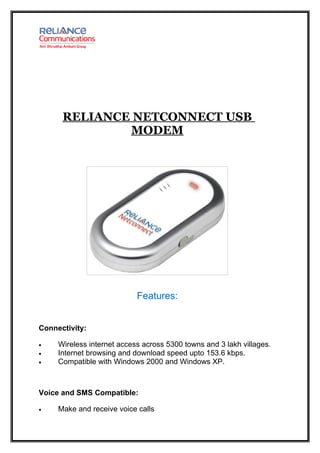 RELIANCE NETCONNECT USB
              MODEM




                            Features:


Connectivity:

•    Wireless internet access across 5300 towns and 3 lakh villages.
•    Internet browsing and download speed upto 153.6 kbps.
•    Compatible with Windows 2000 and Windows XP.



Voice and SMS Compatible:

•    Make and receive voice calls
 