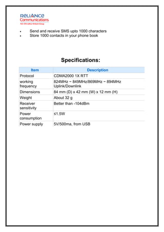 •     Send and receive SMS upto 1000 characters
•     Store 1000 contacts in your phone book




                      Specifications:
       Item                         Description
Protocol          CDMA2000 1X RTT
working           824MHz ~ 849MHz/869MHz ~ 894MHz
frequency         Uplink/Downlink
Dimensions        84 mm (D) x 42 mm (W) x 12 mm (H)
Weight            About 32 g
Receiver          Better than -104dBm
sensitivity
Power             ≤1.5W
consumption
Power supply      5V/500ma, from USB
 