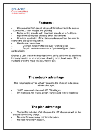 Features -
•     Uninterrupted high-speed wireless Internet connectivity, across
10000 towns, 3 lakh villages and growing.
•     Better surfing speeds, with download speeds up to 144 kbps.
•     High download speed of heavy email attachments
•     One-time installation of the dial-up software without the need to
change the dial-up configuration.
•     Hassle-free connection
o           Connect instantly (No line busy / waiting tone)
o           Easy to remember username / password (your phone /
card number)

Enables a user to surf the Internet without being tied down to a landline
from any location — your bedroom, drawing room, hotel room, office,
outdoors or on the move in a car, train or bus.




                   The network advantage
    This remarkable service virtually converts the whole of India into a
                           wireless hot spot.

•      10000 towns and cities and 300,000 villages
•      On highways, rail routes, airport lounges and remote locations




                      The plan advantage
•    The tariff is inclusive of all charges (the ISP charge as well as the
Telecom connectivity charge).
•    No need for an external or internal modem.
•    No need for an ISP account.
 