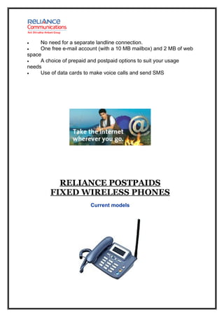 •    No need for a separate landline connection.
•    One free e-mail account (with a 10 MB mailbox) and 2 MB of web
space
•    A choice of prepaid and postpaid options to suit your usage
needs
•    Use of data cards to make voice calls and send SMS




           RELIANCE POSTPAIDS
         FIXED WIRELESS PHONES
                         Current models
 