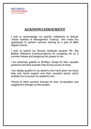 ACKNOWLEDGEMENT

I wish to acknowledge my specific indebtness to director
“Indian Institute of Management Training”, who made this
opportunity to perform summer training as a part of MBA
degree Course.

I wish to extend my Sincere Gratitude towards “Mr. Raj
Babbar (Reliance Communications) for accepting me as a
summer trainee and assigning this project to me.

I am extremely grateful to Mr.Rajiv Taneja for their valuable
guidance and best possible help during course of study.

I am deeply grateful to my parent’s who have given me every
help and moral support and their constant advice which
enabled me to pursue my academic aim.

Thanks to other summer trainees for their co-operation and
suggestions through out this project.
 