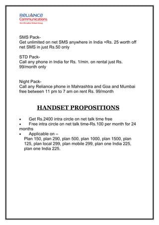 SMS Pack-
Get unlimited on net SMS anywhere in India +Rs. 25 worth off
net SMS in just Rs.50 only

STD Pack-
Call any phone in India for Rs. 1/min. on rental just Rs.
99/month only


Night Pack-
Call any Reliance phone in Mahrashtra and Goa and Mumbai
free between 11 pm to 7 am on rent Rs. 99/month


         HANDSET PROPOSITIONS
•    Get Rs.2400 intra circle on net talk time free
•    Free intra circle on net talk time-Rs.100 per month for 24
months
•    Applicable on –
  Plan 150, plan 290, plan 500, plan 1000, plan 1500, plan
  125, plan local 299, plan mobile 299, plan one India 225,
  plan one India 225.
 