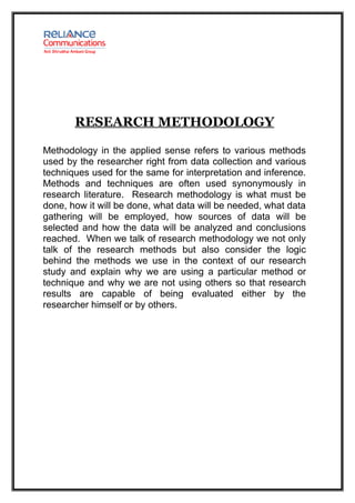 RESEARCH METHODOLOGY

Methodology in the applied sense refers to various methods
used by the researcher right from data collection and various
techniques used for the same for interpretation and inference.
Methods and techniques are often used synonymously in
research literature. Research methodology is what must be
done, how it will be done, what data will be needed, what data
gathering will be employed, how sources of data will be
selected and how the data will be analyzed and conclusions
reached. When we talk of research methodology we not only
talk of the research methods but also consider the logic
behind the methods we use in the context of our research
study and explain why we are using a particular method or
technique and why we are not using others so that research
results are capable of being evaluated either by the
researcher himself or by others.
 