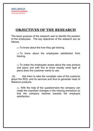 OBJECTIVES OF THE RESEARCH
The basic purpose of the research was to identify the position
of the employees . The key objectives of the research are as
follows:

     (1)   To know about the how they get training.

     (2)To know about the employees satisfaction from
     training.


     (3)To make the employees aware about the new product
     and plans and with this to know exactly what type of
     plans does the customer wants to use.

 (4)     Ask them to take the complete view of the customer
about the RCIL and its services and thus to generate need of
Reliance products.

     (4) With the help of the questionnaire the company can
     made the important changes in the training procedure so
     that the company reaches towards the employes
     satisfaction.
 