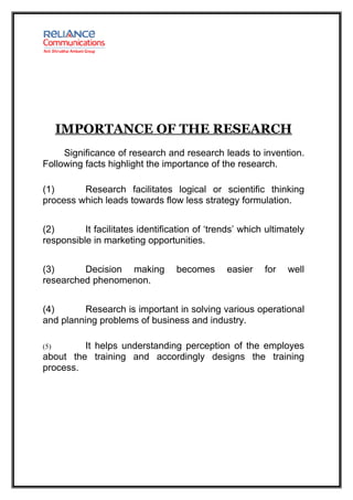 IMPORTANCE OF THE RESEARCH
     Significance of research and research leads to invention.
Following facts highlight the importance of the research.

(1)      Research facilitates logical or scientific thinking
process which leads towards flow less strategy formulation.


(2)       It facilitates identification of ‘trends’ which ultimately
responsible in marketing opportunities.


(3)      Decision making          becomes      easier    for   well
researched phenomenon.


(4)      Research is important in solving various operational
and planning problems of business and industry.

(5)      It helps understanding perception of the employes
about the training and accordingly designs the training
process.
 