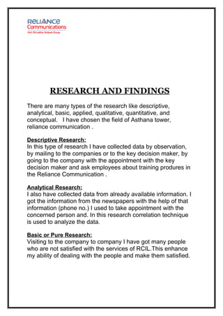 RESEARCH AND FINDINGS
There are many types of the research like descriptive,
analytical, basic, applied, qualitative, quantitative, and
conceptual. I have chosen the field of Asthana tower,
reliance communication .

Descriptive Research:
In this type of research I have collected data by observation,
by mailing to the companies or to the key decision maker, by
going to the company with the appointment with the key
decision maker and ask employees about training produres in
the Reliance Communication .

Analytical Research:
I also have collected data from already available information. I
got the information from the newspapers with the help of that
information (phone no.) I used to take appointment with the
concerned person and. In this research correlation technique
is used to analyze the data.

Basic or Pure Research:
Visiting to the company to company I have got many people
who are not satisfied with the services of RCIL.This enhance
my ability of dealing with the people and make them satisfied.
 
