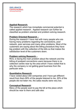 Applied Research:
The research which has immediate commercial potential is
called applied research. Applied research can further be
classified as problem oriented and problem solving research.

Problem Oriented Research –
During the research I have met with many people who are
having many problems regarding the connections, poor
network, poor services and many other problems. Most of the
customers are saying about the billing procedure they have
big problem with the collection of the bills so that makes the
satisfaction level of the customers down.

Problem solving Research –
RCIL is facing the main problem about the network and the
billing of postpaid connections users because there is no
collection centre near by the area which I have visited that is
why the company is not getting good business from the
particular area.

Quantitative Research:
I have visited about 350 companies and I have got different
result from them 80% of the people listened to me, 20% of the
people did not listen me, the sales results were very low.

Conceptual Research:
Many of the people want to pay the bill at the place which
should be near to them and safe also
 