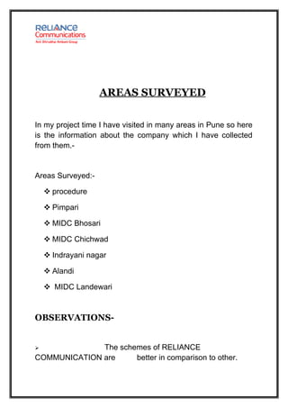AREAS SURVEYED

In my project time I have visited in many areas in Pune so here
is the information about the company which I have collected
from them.-


Areas Surveyed:-

     procedure

     Pimpari

     MIDC Bhosari

     MIDC Chichwad

     Indrayani nagar

     Alandi

     MIDC Landewari



OBSERVATIONS-


             The schemes of RELIANCE
COMMUNICATION are     better in comparison to other.
 