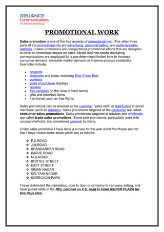 PROMOTIONAL WORK
Sales promotion is one of the four aspects of promotional mix. (The other three
parts of the promotional mix are advertising, personal selling, and publicity/public
relations.) Sales promotions are non-personal promotional efforts that are designed
to have an immediate impact on sales. Media and non-media marketing
communications are employed for a pre-determined limited time to increase
consumer demand, stimulate market demand or improve product availability.
Examples include:

   •    coupons
   •    discounts and sales, including Blue Cross Sale
   •    contests
   •    point of purchase displays
   •    rebates
   •    free samples (in the case of food items)
   •    gifts and incentive items
   •    free travel, such as free flights

Sales promotions can be directed at the customer, sales staff, or distribution channel
members (such as retailers). Sales promotions targeted at the consumer are called
consumer sales promotions. Sales promotions targeted at retailers and wholesale
are called trade sales promotions. Some sale promotions, particularly ones with
unusual methods, are considered gimmick by many.

Under sales promotion I have done a survey for the web world franchisee and for
that I have visited some areas which are as follows-

       F.C.ROAD
       J.M.ROAD
       BHANDARKAR ROAD
       KARVE ROAD
       M.G.ROAD
       BOOTEE STREET
       EAST STREET
       VIMAN NAGAR
       KALYANI NAGAR
       KOREGAON PARK

I have distributed the pamplates, door to door or company to company selling, and
have putted stalls in the HCL carnival on F.C. road in hotel ASHISH PLAZA for
two days also.
 