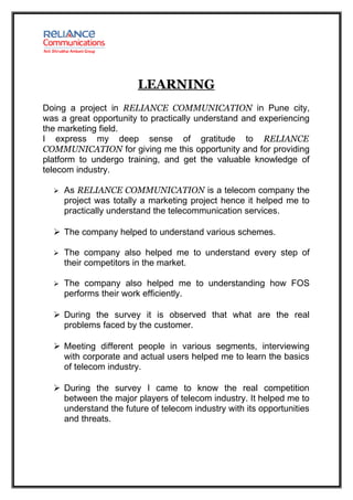 LEARNING
Doing a project in RELIANCE COMMUNICATION in Pune city,
was a great opportunity to practically understand and experiencing
the marketing field.
I express my deep sense of gratitude to RELIANCE
COMMUNICATION for giving me this opportunity and for providing
platform to undergo training, and get the valuable knowledge of
telecom industry.

     As RELIANCE COMMUNICATION is a telecom company the
      project was totally a marketing project hence it helped me to
      practically understand the telecommunication services.

   The company helped to understand various schemes.

     The company also helped me to understand every step of
      their competitors in the market.

     The company also helped me to understanding how FOS
      performs their work efficiently.

   During the survey it is observed that what are the real
    problems faced by the customer.

   Meeting different people in various segments, interviewing
    with corporate and actual users helped me to learn the basics
    of telecom industry.

   During the survey I came to know the real competition
    between the major players of telecom industry. It helped me to
    understand the future of telecom industry with its opportunities
    and threats.
 