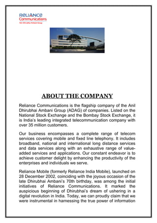 ABOUT THE COMPANY
Reliance Communications is the flagship company of the Anil
Dhirubhai Ambani Group (ADAG) of companies. Listed on the
National Stock Exchange and the Bombay Stock Exchange, it
is India’s leading integrated telecommunication company with
over 35 million customers.

Our business encompasses a complete range of telecom
services covering mobile and fixed line telephony. It includes
broadband, national and international long distance services
and data services along with an exhaustive range of value-
added services and applications. Our constant endeavor is to
achieve customer delight by enhancing the productivity of the
enterprises and individuals we serve.

Reliance Mobile (formerly Reliance India Mobile), launched on
28 December 2002, coinciding with the joyous occasion of the
late Dhirubhai Ambani’s 70th birthday, was among the initial
initiatives of Reliance Communications. It marked the
auspicious beginning of Dhirubhai’s dream of ushering in a
digital revolution in India. Today, we can proudly claim that we
were instrumental in harnessing the true power of information
 