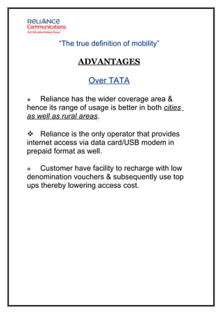 “The true definition of mobility”

                ADVANTAGES

                   Over TATA

   Reliance has the wider coverage area &
hence its range of usage is better in both cities
as well as rural areas.

 Reliance is the only operator that provides
internet access via data card/USB modem in
prepaid format as well.

   Customer have facility to recharge with low
denomination vouchers & subsequently use top
ups thereby lowering access cost.
 
