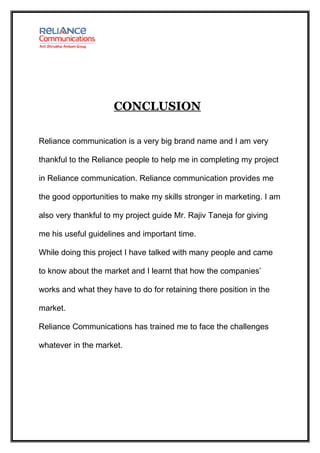 CONCLUSION

Reliance communication is a very big brand name and I am very

thankful to the Reliance people to help me in completing my project

in Reliance communication. Reliance communication provides me

the good opportunities to make my skills stronger in marketing. I am

also very thankful to my project guide Mr. Rajiv Taneja for giving

me his useful guidelines and important time.

While doing this project I have talked with many people and came

to know about the market and I learnt that how the companies’

works and what they have to do for retaining there position in the

market.

Reliance Communications has trained me to face the challenges

whatever in the market.
 