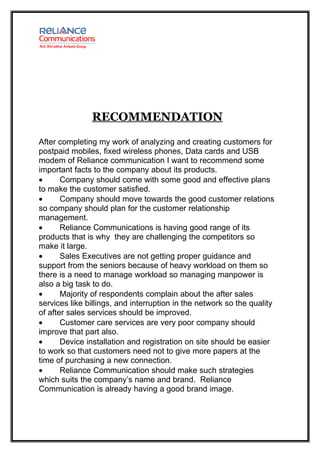 RECOMMENDATION

After completing my work of analyzing and creating customers for
postpaid mobiles, fixed wireless phones, Data cards and USB
modem of Reliance communication I want to recommend some
important facts to the company about its products.
•      Company should come with some good and effective plans
to make the customer satisfied.
•      Company should move towards the good customer relations
so company should plan for the customer relationship
management.
•      Reliance Communications is having good range of its
products that is why they are challenging the competitors so
make it large.
•      Sales Executives are not getting proper guidance and
support from the seniors because of heavy workload on them so
there is a need to manage workload so managing manpower is
also a big task to do.
•      Majority of respondents complain about the after sales
services like billings, and interruption in the network so the quality
of after sales services should be improved.
•      Customer care services are very poor company should
improve that part also.
•      Device installation and registration on site should be easier
to work so that customers need not to give more papers at the
time of purchasing a new connection.
•      Reliance Communication should make such strategies
which suits the company’s name and brand. Reliance
Communication is already having a good brand image.
 