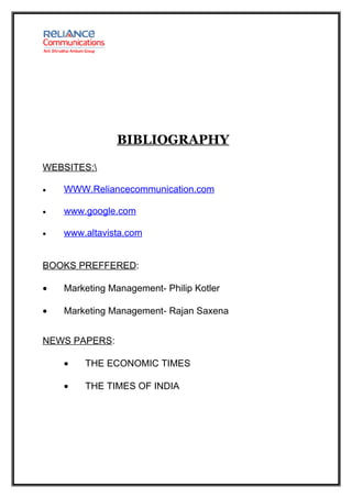 BIBLIOGRAPHY

WEBSITES:

•   WWW.Reliancecommunication.com

•   www.google.com

•   www.altavista.com


BOOKS PREFFERED:

•   Marketing Management- Philip Kotler

•   Marketing Management- Rajan Saxena


NEWS PAPERS:

    •   THE ECONOMIC TIMES

    •   THE TIMES OF INDIA
 
