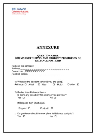 ANNEXURE

                 QUESTIONNAIRE
   FOR MARKET SURVEY AND PRODUCT PROMOTION OF
                RELIANCE POSTPAID

Name of the company _ _ _ _ __ _ _ ___ _ _ _ _ _ _ _ _ _
Address _ _ _ _ _ _ _ _ _ _ _ _ _ _ _ _ _ _ _ _ _ _ _ _ _ _
Contact no. 
Handled person __ _ _ _ _ _ _ _ _ _ _ _ __ _ _ _ _ _


  1) What are the telecom services you are using?
  Reliance  Airtel       Idea         Hutch               other 


  2) If other then Reliance then –
     Is there any possibility for other service provider?
     Yes                               No 

     If Reliance then which one?

       Prepaid              Postpaid 

  3) Do you know about the new plans in Reliance postpaid?
     Yes                              No 
 