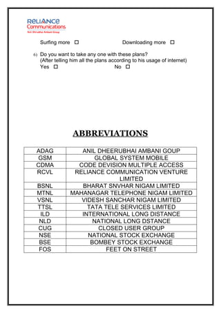 Surfing more                         Downloading more 

6) Do you want to take any one with these plans?
  (After telling him all the plans according to his usage of internet)
  Yes                               No 




                 ABBREVIATIONS

 ADAG             ANIL DHEERUBHAI AMBANI GOUP
 GSM                  GLOBAL SYSTEM MOBILE
 CDMA            CODE DEVISION MULTIPLE ACCESS
 RCVL           RELIANCE COMMUNICATION VENTURE
                              LIMITED
 BSNL             BHARAT SNVHAR NIGAM LIMITED
 MTNL          MAHANAGAR TELEPHONE NIGAM LIMITED
 VSNL             VIDESH SANCHAR NIGAM LIMITED
 TTSL               TATA TELE SERVICES LIMITED
  ILD             INTERNATIONAL LONG DISTANCE
 NLD                  NATIONAL LONG DSTANCE
 CUG                   CLOSED USER GROUP
 NSE                NATIONAL STOCK EXCHANGE
 BSE                 BOMBEY STOCK EXCHANGE
 FOS                      FEET ON STREET
 
