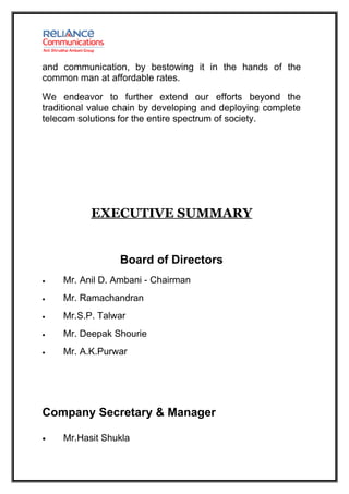and communication, by bestowing it in the hands of the
common man at affordable rates.

We endeavor to further extend our efforts beyond the
traditional value chain by developing and deploying complete
telecom solutions for the entire spectrum of society.




           EXECUTIVE SUMMARY


                  Board of Directors
•   Mr. Anil D. Ambani - Chairman
•   Mr. Ramachandran
•   Mr.S.P. Talwar
•   Mr. Deepak Shourie
•   Mr. A.K.Purwar




Company Secretary & Manager

•   Mr.Hasit Shukla
 