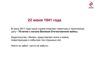 22 июня  1941  года В июне 2011 года наша страна отмечает памятную и трагическую дату -  70-летие с начала Великой Отечественной войны. Издательство «Эксмо» представляет книги о войне, повествующие о событиях тех страшных лет. Никто не забыт, ничто не забыто… 