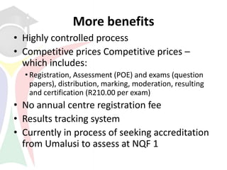 More benefits
• Highly controlled process
• Competitive prices Competitive prices –
  which includes:
  • Registration, Assessment (POE) and exams (question
    papers), distribution, marking, moderation, resulting
    and certification (R210.00 per exam)
• No annual centre registration fee
• Results tracking system
• Currently in process of seeking accreditation
  from Umalusi to assess at NQF 1
 