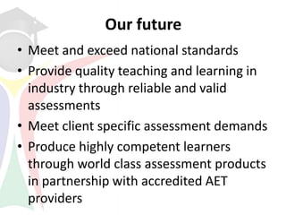 Our future
• Meet and exceed national standards
• Provide quality teaching and learning in
  industry through reliable and valid
  assessments
• Meet client specific assessment demands
• Produce highly competent learners
  through world class assessment products
  in partnership with accredited AET
  providers
 