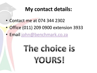 My contact details:
• Contact me at 074 344 2302
• Office (011) 209 0900 extension 3933
• Email john@benchmark.co.za
 