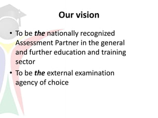 Our vision
• To be the nationally recognized
  Assessment Partner in the general
  and further education and training
  sector
• To be the external examination
  agency of choice
 